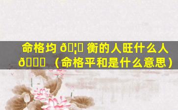 命格均 🦟 衡的人旺什么人 🕊 （命格平和是什么意思）